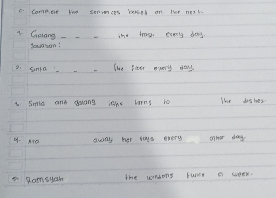 Complere the senrences bosed on the nexr. 
1. Galang ____-he wash every day. 
Sawaban! 
2. Sinra The floor every day. 
3. Sinta and galang take lurns to the dishes. 
9. Ara away her lags every other day. 
Ramsyah the woinsons furice a week.