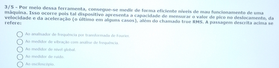 3/5 - Por meio dessa ferramenta, consegue-se medir de forma eficiente níveis de mau funcionamento de uma
máquina. Isso ocorre pois tal dispositivo apresenta a capacidade de mensurar o valor de pico no deslocamento, da
velocidade e da aceleração (o último em alguns casos), além do chamado true RMS. A passagem descrita acima se
refere:
Ao analisador de frequência por transformada de Fourier.
Ao medidor de vibração com análise de frequência.
Ao medidor de nivel global.
Ao medidor de ruido.
Ao osciloscópio.