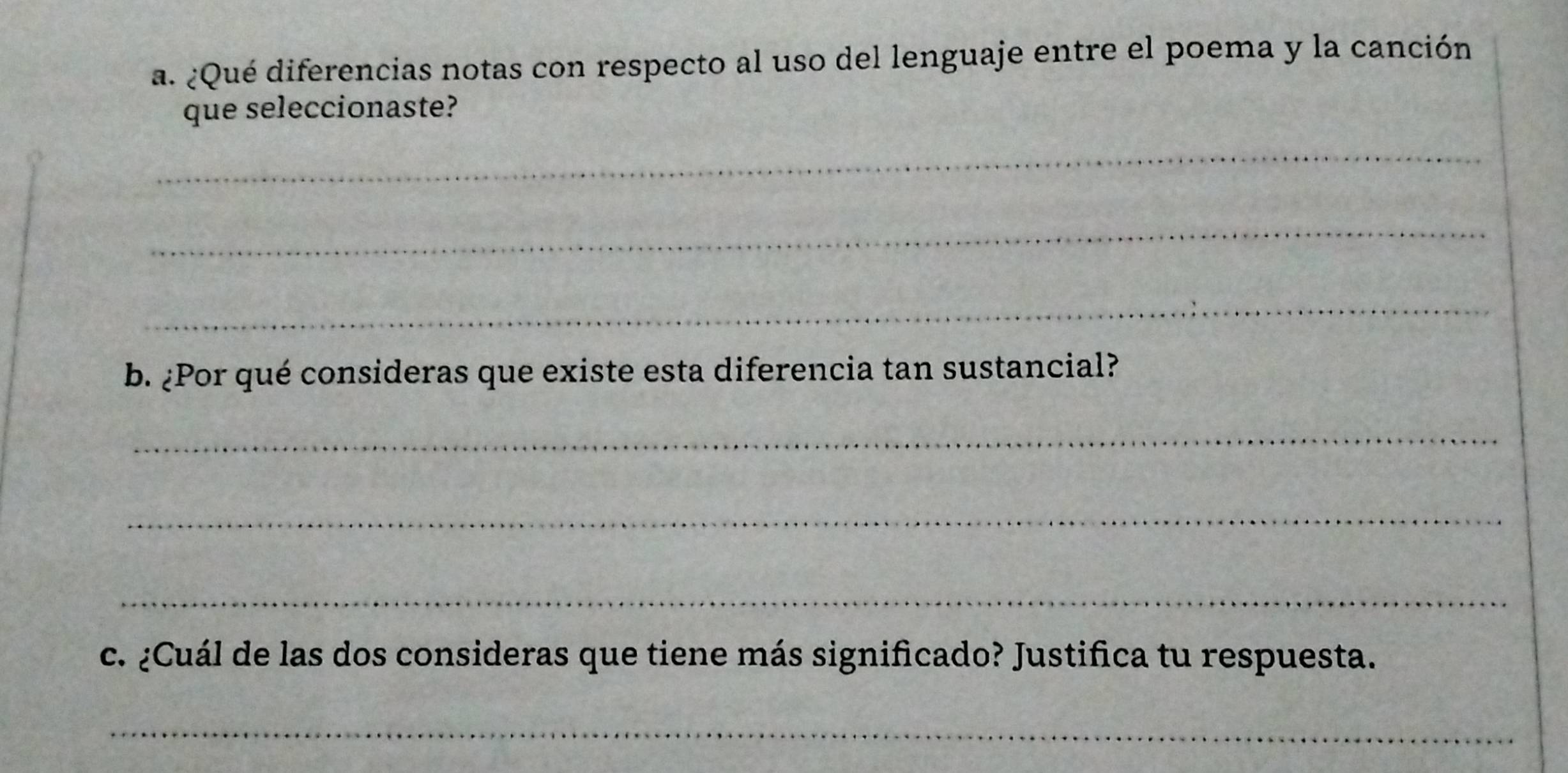 ¿Qué diferencias notas con respecto al uso del lenguaje entre el poema y la canción 
que seleccionaste? 
_ 
_ 
_ 
b. ¿Por qué consideras que existe esta diferencia tan sustancial? 
_ 
_ 
_ 
c. ¿Cuál de las dos consideras que tiene más significado? Justifica tu respuesta. 
_