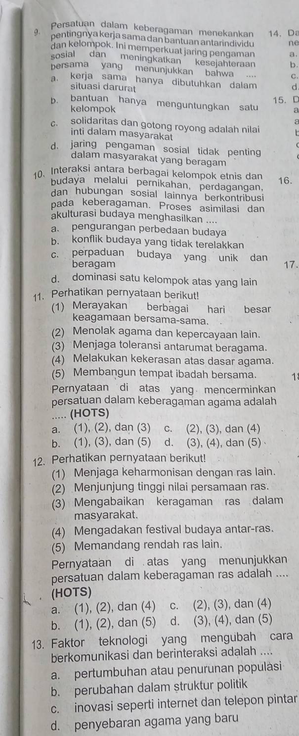 Persatuan dalam keberagaman menekankan 14、 Da
pentingnya kerja sama dan bantuan antarindividu ne
dan kelompok. Ini memperkuat jaring pengaman a.
sosial dan meningkatkan kesejahteraan b.
bersama yang menunjukkan bahwa .. C.
a. kerja sama hanya dibutuhkan dalam d
situasi darurat
15. C
b. bantuan hanya menguntungkan satu a
kelompok
a
c. solidaritas dan gotong royong adalah nilai
inti dalam masyarakat
d. jaring pengaman sosial tidak penting
dalam masyarakat yang beragam
10. Interaksi antara berbagai kelompok etnis dan 16.
budaya melalui pernikahan, perdagangan,
dan hubungan sosial lainnya berkontribusi
bada keberagaman. Proses asimilasi dan
akulturasi budaya menghasilkan ....
a. pengurangan perbedaan budaya
b. konflik budaya yang tidak terelakkan
c. perpaduan budaya yang unik dan 17.
beragam
d. dominasi satu kelompok atas yang lain
11. Perhatikan pernyataan berikut!
(1) Merayakan berbagai ₹hari besar
keagamaan bersama-sama.
(2) Menolak agama dan kepercayaan lain.
(3) Menjaga toleransi antarumat beragama.
(4) Melakukan kekerasan atas dasar agama.
(5) Membangun tempat ibadah bersama. 18
Pernyataan di atas yang mencerminkan
persatuan dalam keberagaman agama adalah
..... (HOTS)
a. (1), (2), dan (3) c. (2), (3), dan (4)
b. (1), (3), dan (5) d. (3), (4), dan (5) 
12. Perhatikan pernyataan berikut!
(1) Menjaga keharmonisan dengan ras lain.
(2) Menjunjung tinggi nilai persamaan ras.
(3) Mengabaikan keragaman ras dalam
masyarakat.
(4) Mengadakan festival budaya antar-ras.
(5) Memandang rendah ras lain.
Pernyataan di . atas yang menunjukkan
persatuan dalam keberagaman ras adalah ....
(HOTS)
a. (1), (2), dan (4) c. (2), (3), dan (4)
b. (1), (2), dan (5) d. (3), (4), dan (5)
13. Faktor teknologi yang mengubah cara
berkomunikasi dan berinteraksi adalah ....
a. pertumbuhan atau penurunan populàsi
b. perubahan dalam struktur politik
c. inovasi seperti internet dan telepon pintar
d. penyebaran agama yang baru