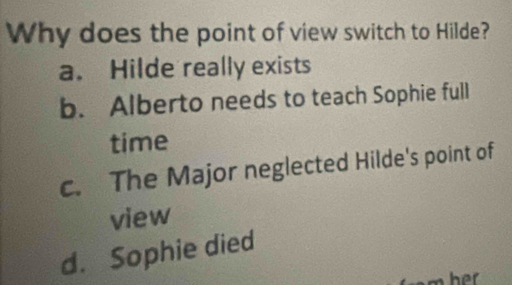 Why does the point of view switch to Hilde?
a. Hilde really exists
b. Alberto needs to teach Sophie full
time
c. The Major neglected Hilde's point of
view
d. Sophie died
har