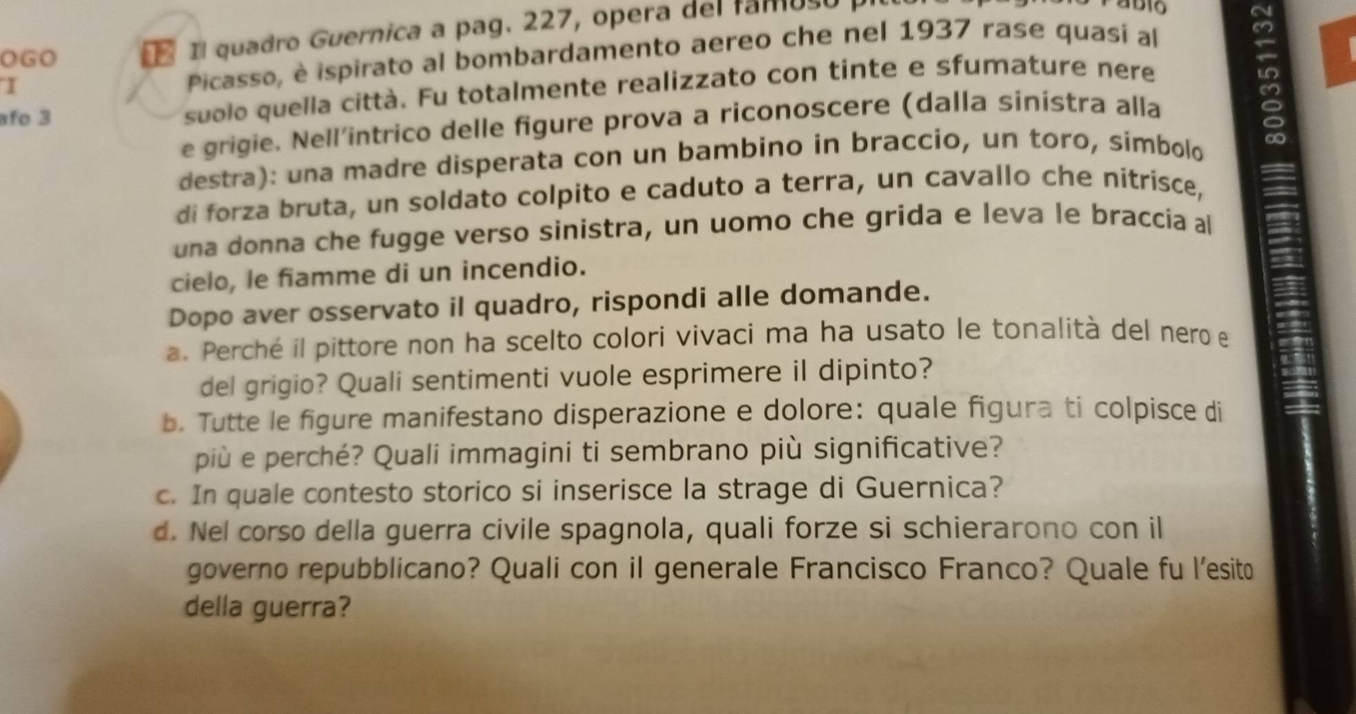 Picasso, è ispirato al bombardamento aereo che nel 1937 rase quasí al 
OGO 
Il quadro Guernica a pag. 227, opera del famoso 
afo 3 suolo quella città. Fu totalmente realizzato con tinte e sfumature nere 
e grigie. Nell'intrico delle figure prova a riconoscere (dalla sinistra alla 
destra): una madre disperata con un bambino in braccio, un toro, simbolo 
di forza bruta, un soldato colpito e caduto a terra, un cavallo che nitrisce, 
una donna che fugge verso sinistra, un uomo che grida e leva le braccia al 
cielo, le fiamme di un incendio. 
Dopo aver osservato il quadro, rispondi alle domande. 
a. Perché il pittore non ha scelto colori vivaci ma ha usato le tonalità del nero e 
del grigio? Quali sentimenti vuole esprimere il dipinto? 
b. Tutte le figure manifestano disperazione e dolore: quale figura ti colpisce di 
più e perché? Quali immagini ti sembrano più significative? 
c. In quale contesto storico si inserisce la strage di Guernica? 
d. Nel corso della guerra civile spagnola, quali forze si schierarono con il 
governo repubblicano? Quali con il generale Francisco Franco? Quale fu l’esito 
della guerra?