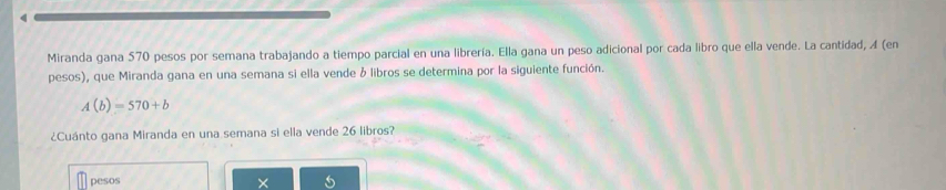 Miranda gana 570 pesos por semana trabajando a tiempo parcial en una librería. Ella gana un peso adicional por cada libro que ella vende. La cantidad, A (en 
pesos), que Miranda gana en una semana si ella vende & libros se determina por la siguiente función.
A(b)=570+b
¿Cuánto gana Miranda en una semana si ella vende 26 libros? 
pesos