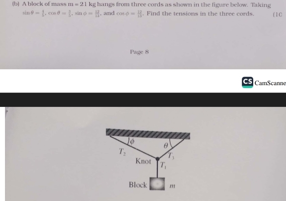 A block of mass m=21 kg hangs from three cords as shown in the figure below. Taking
sin θ = 4/5 ,cos θ = 3/5 ,sin phi = 12/13  , and cos phi = 12/13 . Find the tensions in the three cords. (10
Page 8
CamScanne