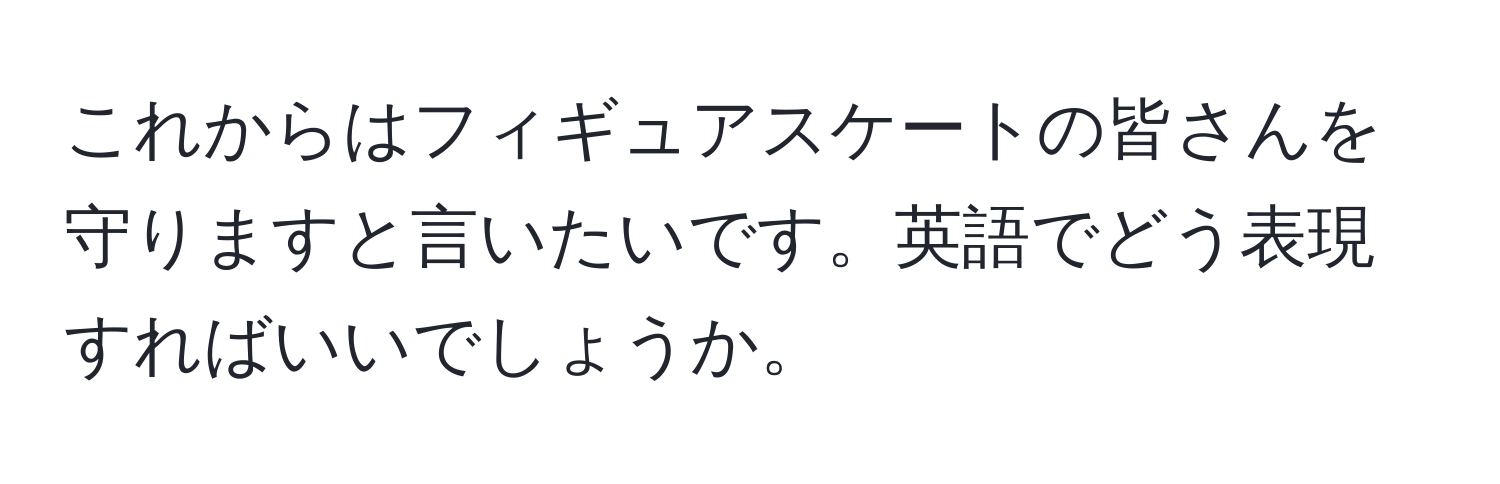 これからはフィギュアスケートの皆さんを守りますと言いたいです。英語でどう表現すればいいでしょうか。