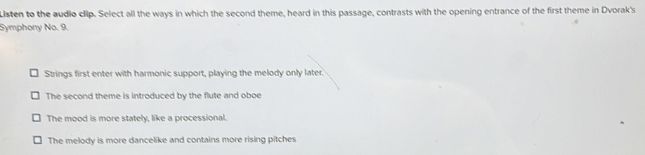 Listen to the audio clip. Select all the ways in which the second theme, heard in this passage, contrasts with the opening entrance of the first theme in Dvorak's
Symphony No. 9.
Strings first enter with harmonic support, playing the melody only later.
The second theme is introduced by the flute and oboe
The mood is more stately, like a processional.
The melody is more dancelike and contains more rising pitches