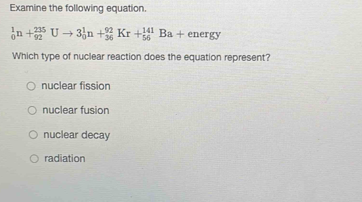 Examine the following equation.
_0^1n+_(92)^(235)Uto 3_0^1n+_(36)^(92)Kr+_(56)^(141)Ba+energy
Which type of nuclear reaction does the equation represent?
nuclear fission
nuclear fusion
nuclear decay
radiation