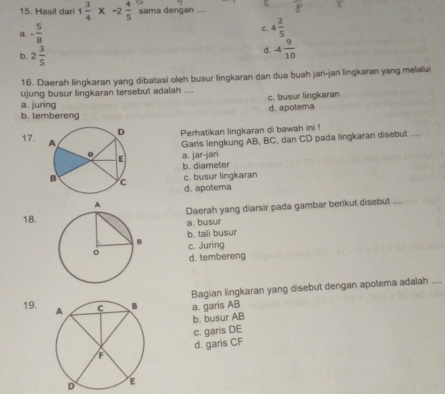 Hasil dari 1 3/4 * -2 4/5  sama dengan ....
a. - 5/8 
C. 4 2/5 
b. 2 3/5  d. -4 9/10 
16. Daerah lingkaran yang dibatasi oleh busur lingkaran dan dua buah jari-jari lingkaran yang melalui
ujung busur lingkaran tersebut adalah ....
a. juring c. busur lingkaran
b. tembereng d. apotema
Perhatikan lingkaran di bawah ini !
Garis lengkung AB, BC, dan CD pada lingkaran disebut ....
17. a. jar-jari
b. diameter
c. busur lingkaran
d. apotema
18.Daerah yang diarsir pada gambar berikut disebut ....
a. busur
b. tali busur
c. Juring
d. tembereng
Bagian lingkaran yang disebut dengan apotema adalah ....
19. a. garis AB
b. busur AB
c. garis DE
d. garis CF