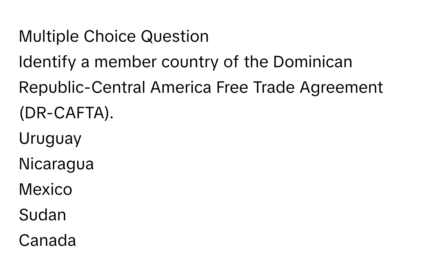 Question
Identify a member country of the Dominican Republic-Central America Free Trade Agreement (DR-CAFTA).
Uruguay
Nicaragua
Mexico
Sudan
Canada