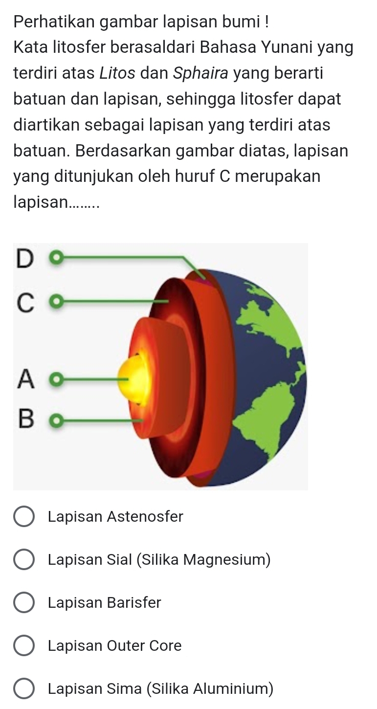 Perhatikan gambar lapisan bumi !
Kata litosfer berasaldari Bahasa Yunani yang
terdiri atas Litos dan Sphaira yang berarti
batuan dan lapisan, sehingga litosfer dapat
diartikan sebagai lapisan yang terdiri atas
batuan. Berdasarkan gambar diatas, lapisan
yang ditunjukan oleh huruf C merupakan
lapisan........
Lapisan Astenosfer
Lapisan Sial (Silika Magnesium)
Lapisan Barisfer
Lapisan Outer Core
Lapisan Sima (Silika Aluminium)