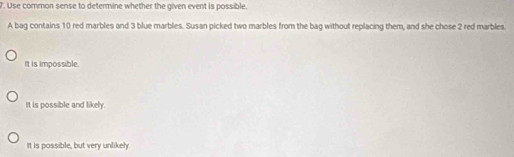 Use common sense to determine whether the given event is possible.
A bag contains 10 red marbles and 3 blue marbles. Susan picked two marbles from the bag without replacing them, and she chose 2 red marbles.
It is impossible.
It is possible and likely.
It is possible, but very unlikely.