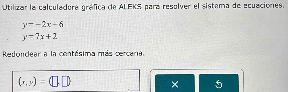 Utilizar la calculadora gráfica de ALEKS para resolver el sistema de ecuaciones.
y=-2x+6
y=7x+2
Redondear a la centésima más cercana.
(x,y)=(□ ,□ )