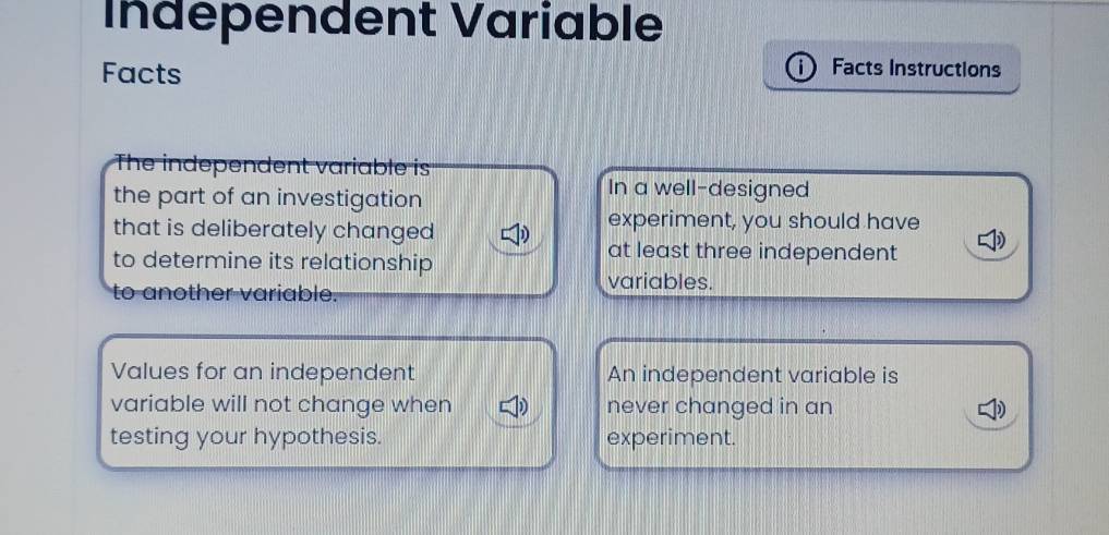 Indépendent Variable 
Facts 
i Facts Instructions 
The independent variable is 
the part of an investigation 
In a well-designed 
that is deliberately changed 
experiment, you should have 
to determine its relationship 
at least three independent 
to another variable. 
variables. 
Values for an independent An independent variable is 
variable will not change when never changed in an D 
testing your hypothesis. experiment.