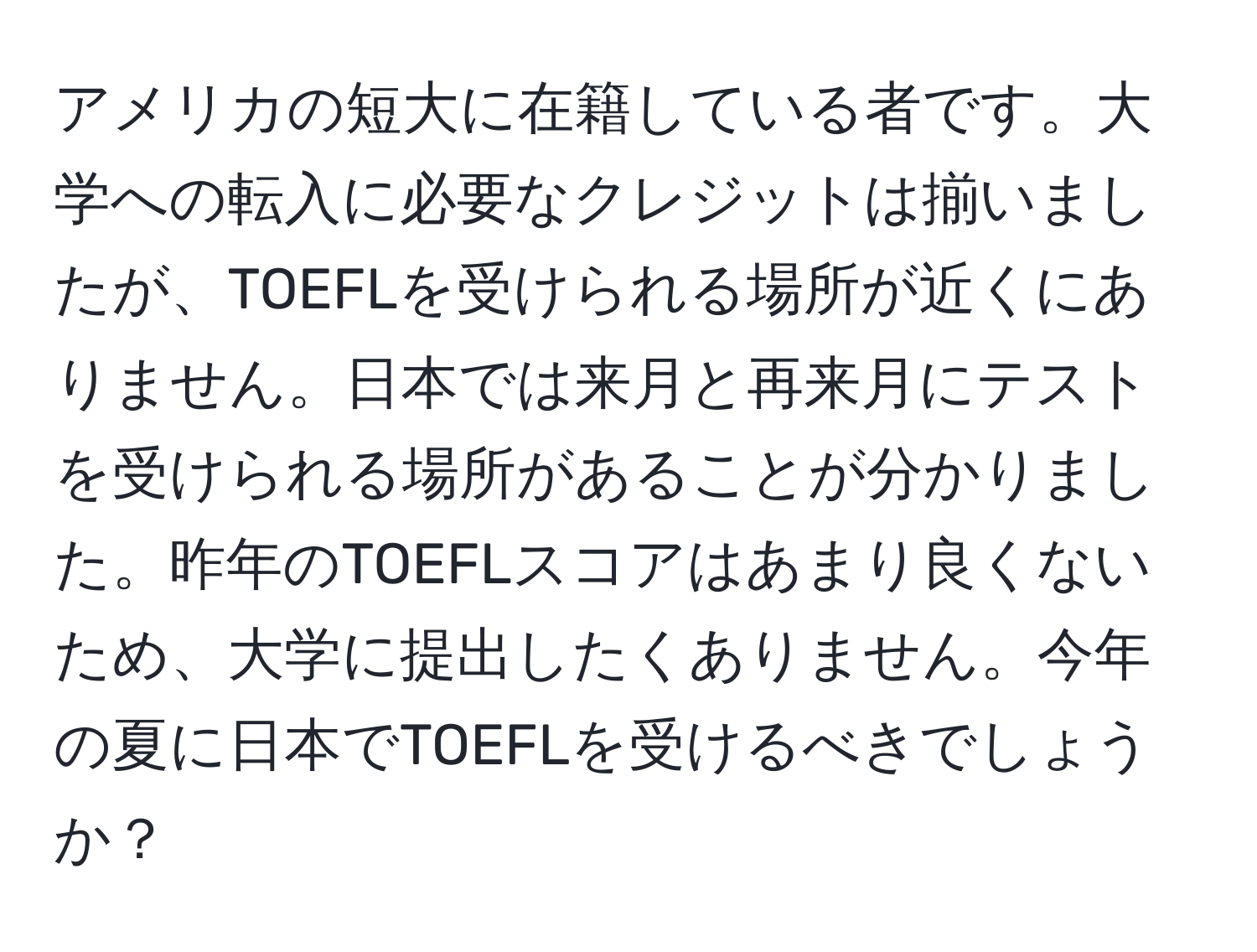 アメリカの短大に在籍している者です。大学への転入に必要なクレジットは揃いましたが、TOEFLを受けられる場所が近くにありません。日本では来月と再来月にテストを受けられる場所があることが分かりました。昨年のTOEFLスコアはあまり良くないため、大学に提出したくありません。今年の夏に日本でTOEFLを受けるべきでしょうか？