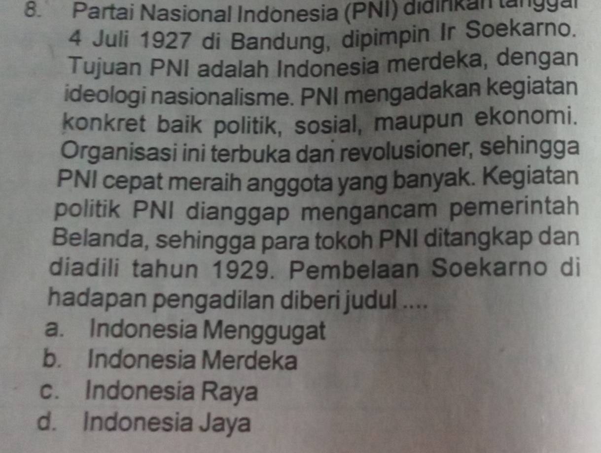 Partai Nasional Indönesia (PNI) didinkan lan 99ai
4 Juli 1927 di Bandung, dipimpin Ir Soekarno.
Tujuan PNI adalah Indonesia merdeka, dengan
ideologi nasionalisme. PNI mengadakan kegiatan
konkret baik politik, sosial, maupun ekonomi.
Organisasi ini terbuka dan revolusioner, sehingga
PNI cepat meraih anggota yang banyak. Kegiatan
politik PNI dianggap mengancam pemerintah
Belanda, sehingga para tokoh PNI ditangkap dan
diadili tahun 1929. Pembelaan Soekarno di
hadapan pengadilan diberi judul ....
a. Indonesia Menggugat
b. Indonesia Merdeka
c. Indonesia Raya
d. Indonesia Jaya