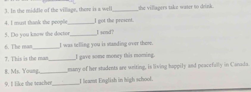 In the middle of the village, there is a well_ the villagers take water to drink. 
4. I must thank the people_ I got the present. 
5. Do you know the doctor_ I send? 
6. The man_ I was telling you is standing over there. 
7. This is the man_ I gave some money this morning. 
8. Ms. Young,_ many of her students are writing, is living happily and peacefully in Canada. 
9. I like the teacher_ I learnt English in high school.