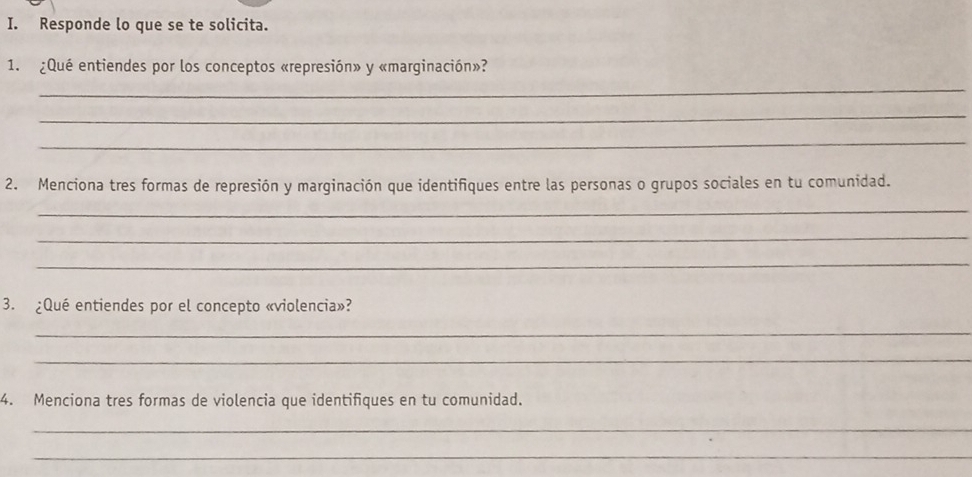 Responde lo que se te solicita. 
1. ¿Qué entiendes por los conceptos «represión» y «marginación»? 
_ 
_ 
_ 
2. Menciona tres formas de represión y marginación que identifiques entre las personas o grupos sociales en tu comunidad. 
_ 
_ 
_ 
3. ¿Qué entiendes por el concepto «violencia»? 
_ 
_ 
4. Menciona tres formas de violencia que identifiques en tu comunidad. 
_ 
_