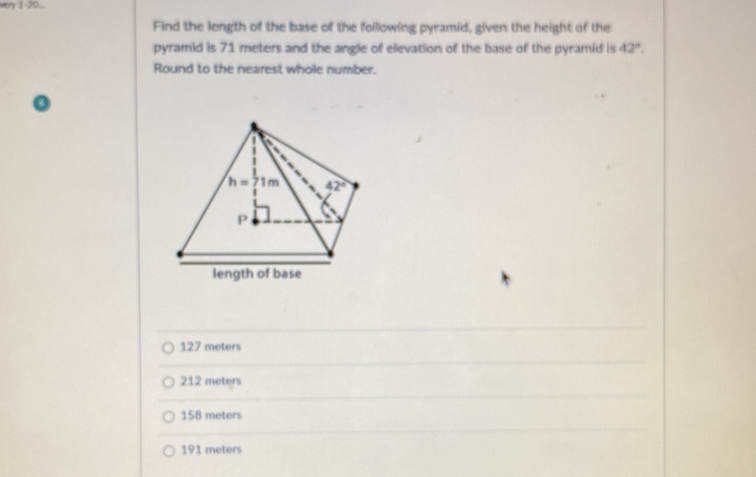 very 1-20...
Find the length of the base of the following pyramid, given the height of the
pyramid is 71 meters and the angle of elevation of the base of the pyramid is 42°.
Round to the nearest whole number.
length of base
127 meters
212 meters
158 meters
191 meters