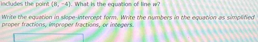 includes the point (8,-4). What is the equation of line w? 
Write the equation in slope-intercept form. Write the numbers in the equation as simplified 
proper fractions, improper fractions, or integers.