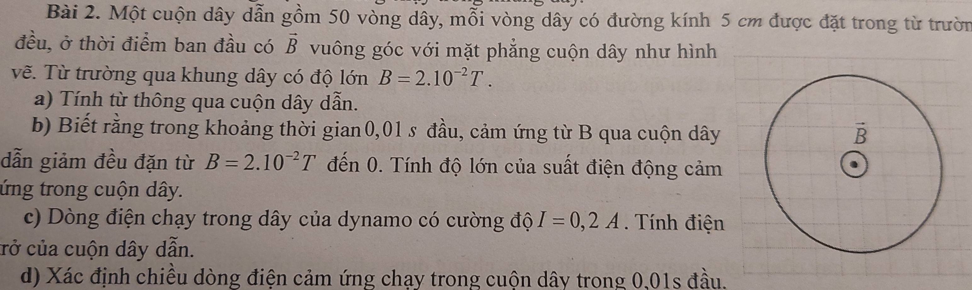 Một cuộn dây dẫn gồm 50 vòng dây, mỗi vòng dây có đường kính 5 cm được đặt trong từ trườn
đều, ở thời điểm ban đầu có vector B vuông góc với mặt phẳng cuộn dây như hình
vẽ. Từ trường qua khung dây có độ lớn B=2.10^(-2)T.
a) Tính từ thông qua cuộn dây dẫn.
b) Biết rằng trong khoảng thời gian0,01 s đầu, cảm ứng từ B qua cuộn dây
dẫn giảm đều đặn từ B=2.10^(-2)T đến 0. Tính độ lớn của suất điện động cảm
ứng trong cuộn dây.
c) Dòng điện chạy trong dây của dynamo có cường độ I=0,2A. Tính điện
crở của cuộn dây dẫn.
d) Xác định chiều dòng điện cảm ứng chạy trong cuộn dây trong 0,01s đầu.