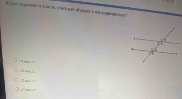 a
If Line I is parallel to Line m, which pair of angles is not supplementary?
∠ 4 and ∠ 8
∠ 3 and ∠ 1
∠ 2 and ∠ 5
∠ 1 and ∠ 7