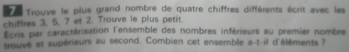 Trouve le plus grand nombre de quatre chiffres différents écrit avec les 
chiffres 3, 5, 7 et 2. Trouve le plus petit. 
Écris par caractérisation l'ensemble des nombres inférieurs au premier nombre 
trouvé et supérieurs au second. Combien cet ensemble a-t-il d'éléments ?