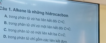 Alkene là những hidrocacbon
A. trong phân tử có hai liên kết đôi C=C.
B. trong phân tử chỉ có một liên kết đôi C=C.
C. trong phân tử có một liên kết ba Cequiv C.
D. trong phân tử chỉ gồm các liên kết đợn,