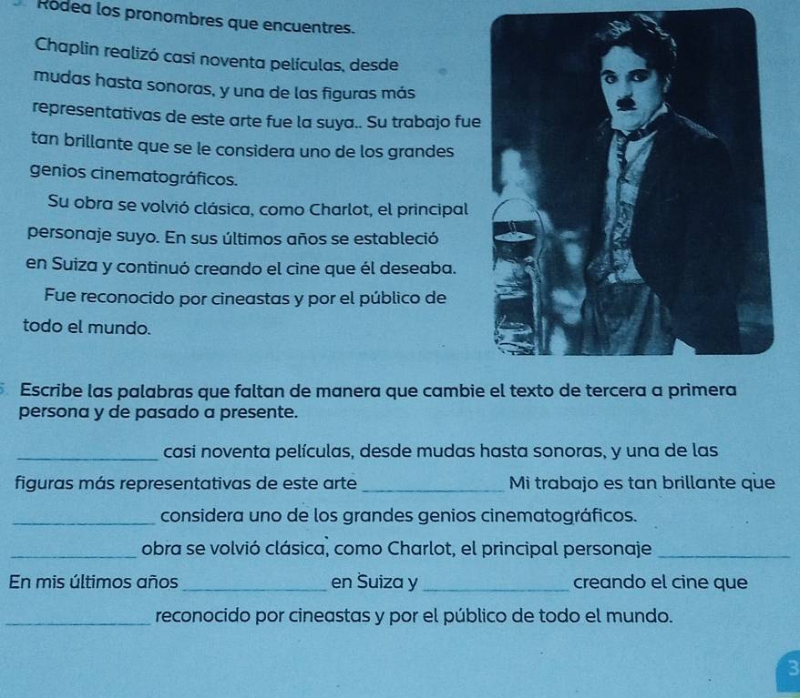 Ródea los pronombres que encuentres. 
Chaplin realizó casi noventa películas, desde 
mudas hasta sonoras, y una de las figuras más 
representativas de este arte fue la suya.. Su trabajo fue 
tan brillante que se le considera uno de los grandes 
genios cinematográficos. 
Su obra se volvió clásica, como Charlot, el principal 
personaje suyo. En sus últimos años se estableció 
en Suiza y continuó creando el cine que él deseaba. 
Fue reconocido por cineastas y por el público de 
todo el mundo. 
Escribe las palabras que faltan de manera que cambi 
persona y de pasado a presente. 
_casi noventa películas, desde mudas hasta sonoras, y una de las 
figuras más representativas de este arte _Mi trabajo es tan brillante que 
_considera uno de los grandes genios cinematográficos. 
_obra se volvió clásica, como Charlot, el principal personaje_ 
En mis últimos años_ en Suiza y _creando el cine que 
_reconocido por cineastas y por el público de todo el mundo. 
3