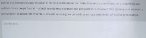 Los/as astrónomos/as que estudian el planeta de Rhombus han detectado roca sedimentaria en su superficie. Un 
astrónomo se pregunta si el material en esta roca sedimentaria antiguamente estuvo en roca ígnea que se encuentra 
profundo en el interior de Rhombus. ¿Puede la roca ígnea convertirse en roca sedimentaria? Explica tu respuesta. 
Escribe aquil..