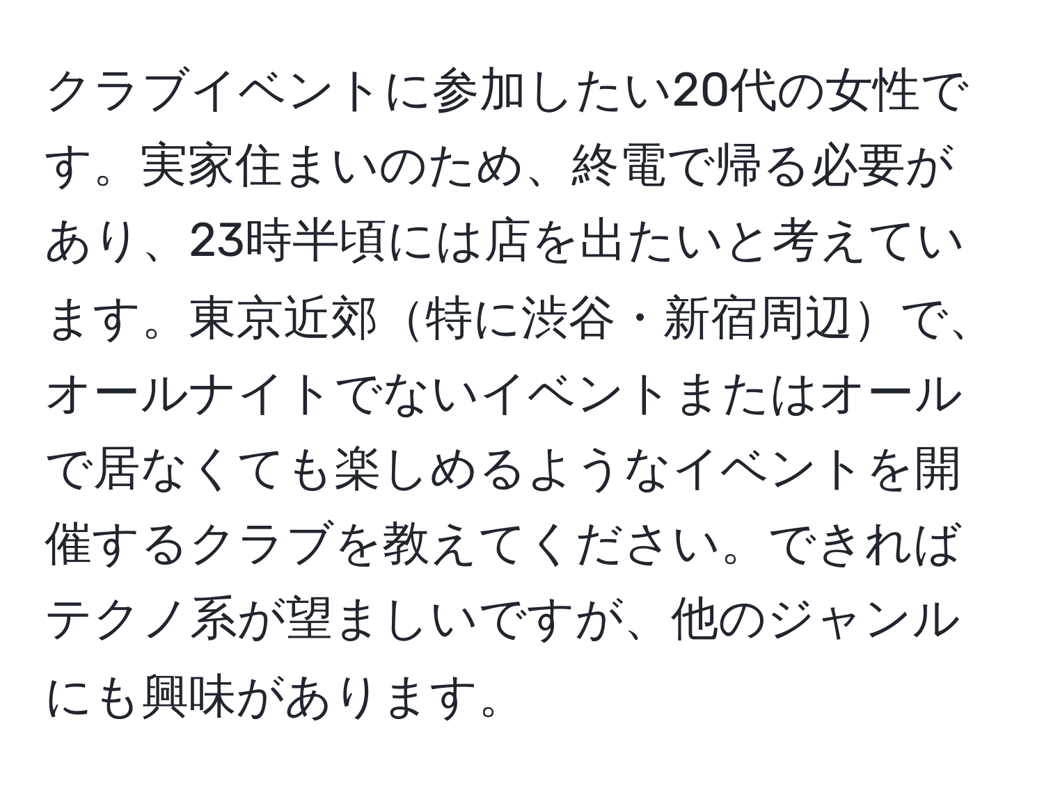 クラブイベントに参加したい20代の女性です。実家住まいのため、終電で帰る必要があり、23時半頃には店を出たいと考えています。東京近郊特に渋谷・新宿周辺で、オールナイトでないイベントまたはオールで居なくても楽しめるようなイベントを開催するクラブを教えてください。できればテクノ系が望ましいですが、他のジャンルにも興味があります。