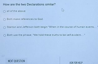 How are the two Declarations similar?
all of the above
Both make references to God.
Stanton and Jefferson both begin "When in the course of human events... . .
Both use the phrase. "We hold these truths to be self-evident... ."
NEXT QUESTION ASK FOR HIELP