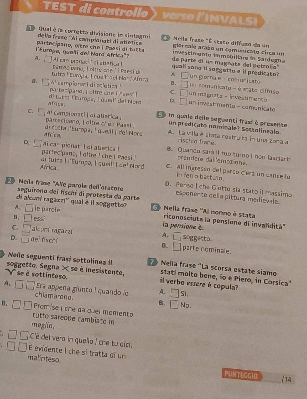 TEST di controllo verso linvaLSi
Qual è la corretta divisione in sintagmi   Nella frase "È stato diffuso da un
della frase “Ai campionatí dí atletica giornale arabo un comunicato circa un
partecipano, oltre che i Paesi di tutta investimento immobiliare in Sardegna
l’Europa, quelli del Nord Africa”? da parte di un magnate del petrolio”
A. □ Ai campionati | di atletica |
quali sono il soggetto e il predicato?
partecipano, | oltre che | i Paesi di un giornale - comunicato
A. □
tutta l’Europa, | quelli del Nord Africa. B. □ un comunicato - è stato diffuso
B. Ai campionati di atletica |
partecipano, | oltre che i Paesi |
C. □ un magnate - investimento
di tutta l’Europa, I quelli del Nord
D. □ un investimento - comunicato
C. □ Ai campionati | di atletica |
Africa. 5 In quale delle seguenti frasi è presente
partecipano, | oltre che i Paesi |
un predicato nominale? Sottolinealo.
di tutta l’Europa, | quelli | del Nord A. La villa è stata costruita in una zona a
Africa.
rischio frane.
D. □ Ai campionati | di atletica |
B. Quando sarà il tuo turno | non lasciarti
partecipano, | oltre | che i Paesi |
prendere dall’emozione.
Africa.
di tutta | l’Europa, | quelli | del Nord C. All’ingresso del parco c’era un cancello
in ferro battuto.
D. Penso | che Giotto sia stato il massimo
2 Nella frase “Alle parole dell’oratore esponente della pittura medievale.
seguirono dei fischi di protesta da parte
di alcuni ragazzi' qual è il soggetto?  Nella frase “Al nonno è stata
A. □ le parole
B. □ essi
riconosciuta la pensione di invalidità''
la pensione è:
C. □ alcuni ragazzi
A. □ soggetto.
D. □ dei fischi
B. □ parte nominale.
Nelle seguenti frasi sottolinea il
Nella frase “La scorsa estate siamo
soggetto. Segna × se è inesistente,
V se è sottinteso.
stati molto bene, io e Piero, in Corsica”
il verbo essere è copula?
A. Era appena giunto | quando lo Sì.
A. □
chiamarono.
B. □ No.
B. Promise | che da quel momento
tutto sarebbe cambiato in
meglio.
C'è del vero in quello | che tu dici.
É evidente | che si tratta di un
malinteso. PUNTEGGIO
/14