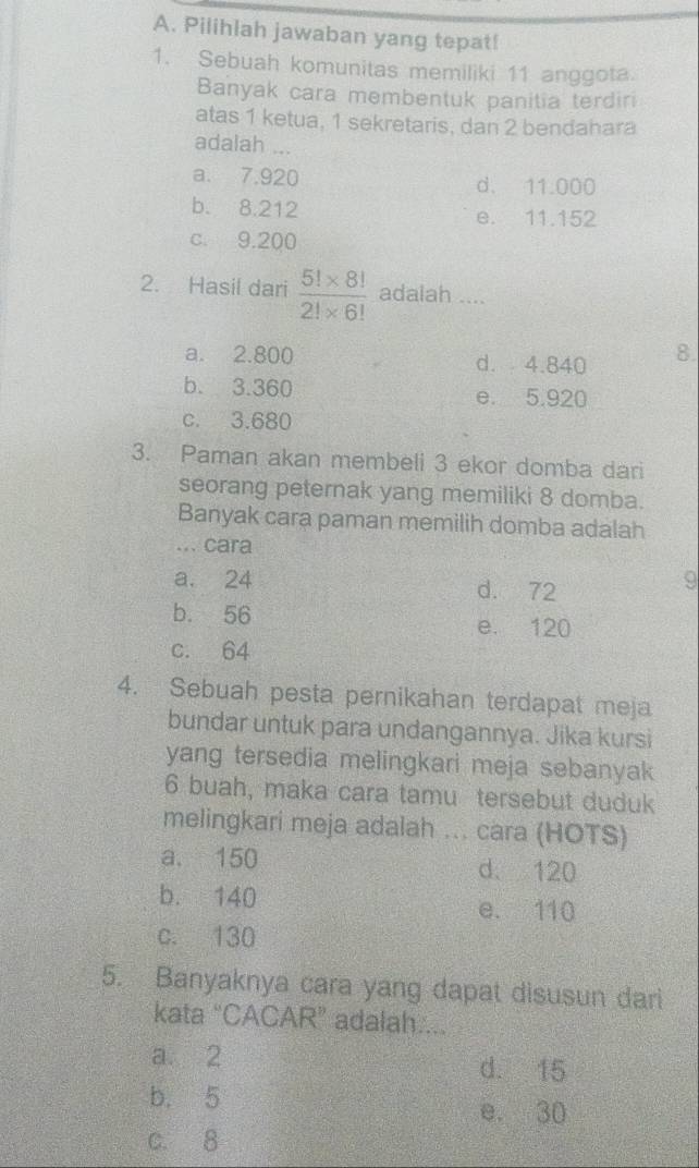 Pilihlah jawaban yang tepat!
1. Sebuah komunitas memiliki 11 anggota.
Banyak cara membentuk panitia terdiri
atas 1 ketua, 1 sekretaris, dan 2 bendahara
adalah ...
a. 7.920 d. 11.000
b. 8.212 e. 11.152
c. 9.200
2. Hasil dari  (5!* 8!)/2!* 6!  adalah ....
a. 2.800 d. 4.840 8.
b. 3.360 e. 5.920
c. 3.680
3. Paman akan membeli 3 ekor domba dari
seorang peternak yang memiliki 8 domba.
Banyak cara paman memilih domba adalah
... cara
a. 24 d. 72
b. 56 e. 120
c. 64
4. Sebuah pesta pernikahan terdapat meja
bundar untuk para undangannya. Jika kursi
yang tersedia melingkari meja sebanyak
6 buah, maka cara tamu tersebut duduk
melingkari meja adalah ... cara (HOTS)
a. 150 d. 120
b. 140 e. 110
c. 130
5. Banyaknya cara yang dapat disusun dari
kata “CACAR” adalah....
a 2 d. 15
b. 5
e. 30
c. 8