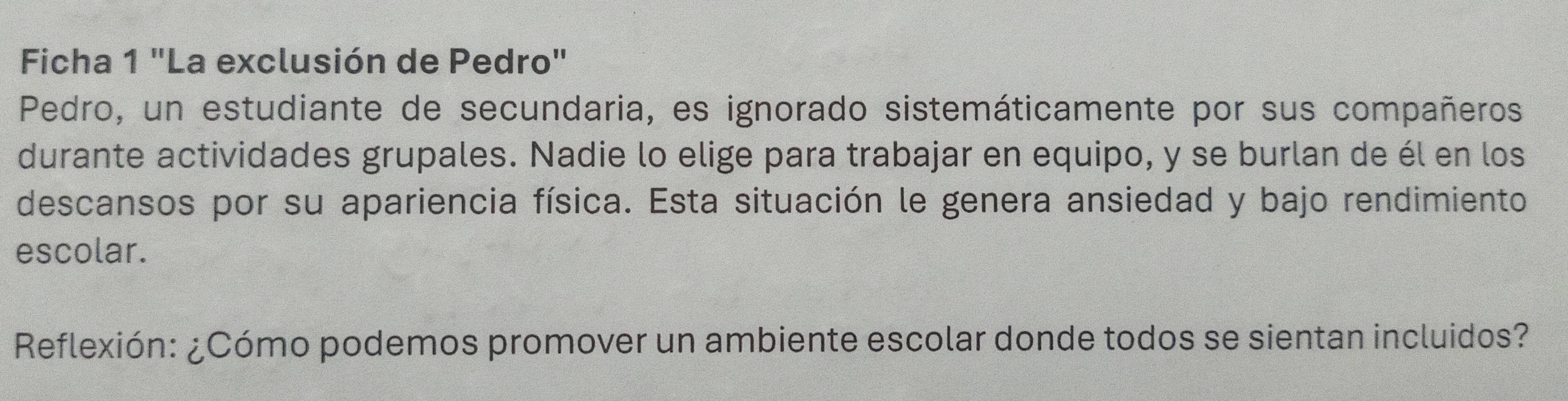 Ficha 1 "La exclusión de Pedro" 
Pedro, un estudiante de secundaria, es ignorado sistemáticamente por sus compañeros 
durante actividades grupales. Nadie lo elige para trabajar en equipo, y se burlan de él en los 
descansos por su apariencia física. Esta situación le genera ansiedad y bajo rendimiento 
escolar. 
Reflexión: ¿Cómo podemos promover un ambiente escolar donde todos se sientan incluidos?