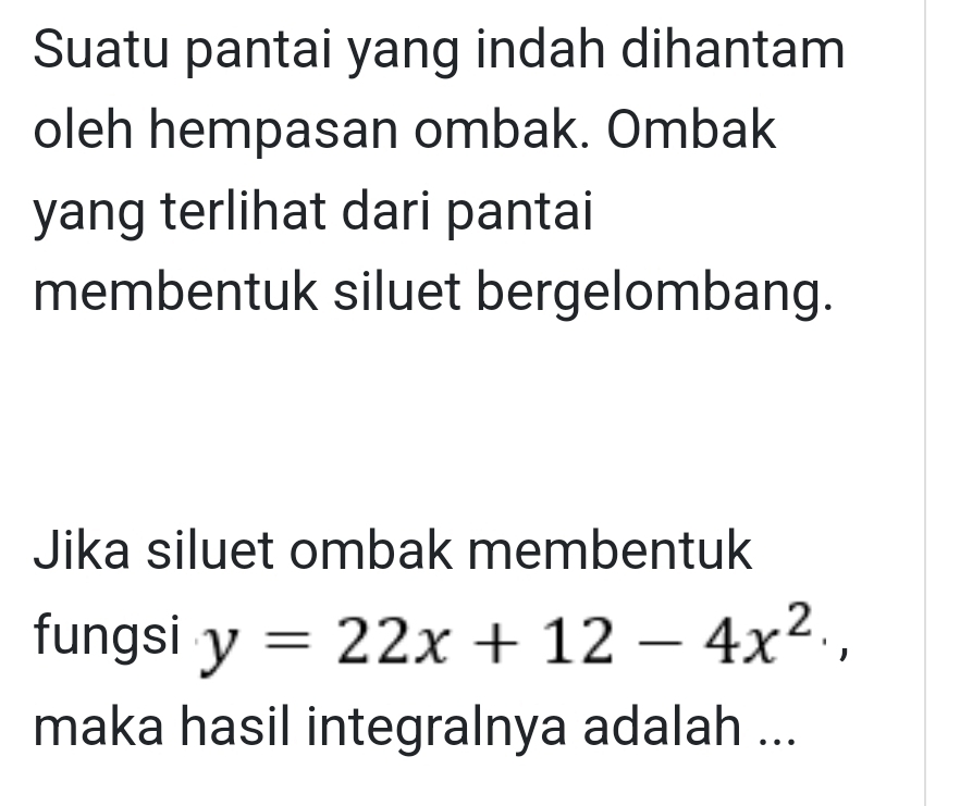 Suatu pantai yang indah dihantam 
oleh hempasan ombak. Ombak 
yang terlihat dari pantai 
membentuk siluet bergelombang. 
Jika siluet ombak membentuk 
fungsi y=22x+12-4x^2, 
maka hasil integralnya adalah ...