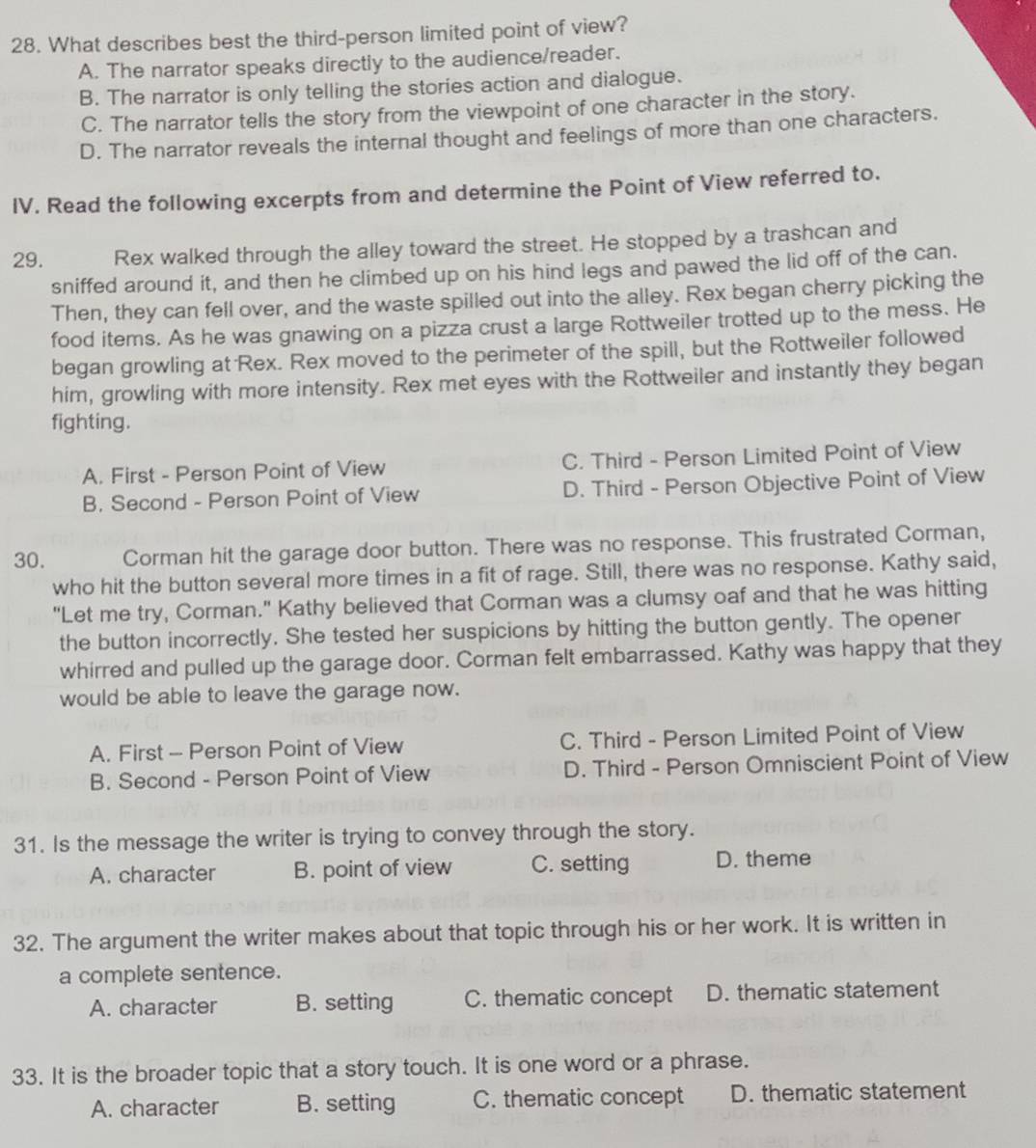What describes best the third-person limited point of view?
A. The narrator speaks directly to the audience/reader.
B. The narrator is only telling the stories action and dialogue.
C. The narrator tells the story from the viewpoint of one character in the story.
D. The narrator reveals the internal thought and feelings of more than one characters.
IV. Read the following excerpts from and determine the Point of View referred to.
29. Rex walked through the alley toward the street. He stopped by a trashcan and
sniffed around it, and then he climbed up on his hind legs and pawed the lid off of the can.
Then, they can fell over, and the waste spilled out into the alley. Rex began cherry picking the
food items. As he was gnawing on a pizza crust a large Rottweiler trotted up to the mess. He
began growling at Rex. Rex moved to the perimeter of the spill, but the Rottweiler followed
him, growling with more intensity. Rex met eyes with the Rottweiler and instantly they began
fighting.
A. First - Person Point of View C. Third - Person Limited Point of View
B. Second - Person Point of View D. Third - Person Objective Point of View
30. Corman hit the garage door button. There was no response. This frustrated Corman,
who hit the button several more times in a fit of rage. Still, there was no response. Kathy said,
"Let me try, Corman." Kathy believed that Corman was a clumsy oaf and that he was hitting
the button incorrectly. She tested her suspicions by hitting the button gently. The opener
whirred and pulled up the garage door. Corman felt embarrassed. Kathy was happy that they
would be able to leave the garage now.
A. First - Person Point of View C. Third - Person Limited Point of View
B. Second - Person Point of View D. Third - Person Omniscient Point of View
31. Is the message the writer is trying to convey through the story.
A. character B. point of view C. setting D. theme
32. The argument the writer makes about that topic through his or her work. It is written in
a complete sentence.
A. character B. setting C. thematic concept D. thematic statement
33. It is the broader topic that a story touch. It is one word or a phrase.
A. character B. setting C. thematic concept D. thematic statement