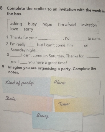 Complete the replies to an invitation with the words in 
the box. 
asking busy hope I'm afraid invitation 
love sorry 
1 Thanks for your_ . I'd _to come. 
2 I'm really_ but I can't come. I'm _on 
Saturday night. 
3_ I can't come on Saturday. Thanks for_ 
me. I_ you have a great time! 
9 Imagine you are organising a party. Complete the 
notes. 
Kind of party: Place: 
Date: 
Time: 
Bring: