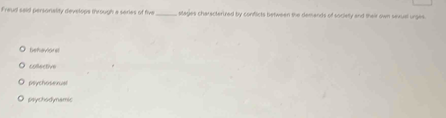 Freud said personality develops through a series of five_ stages characterized by conflicts between the demands of society and their own sexual urges.
behavioral
collective
psychosexual
psychodynamic
