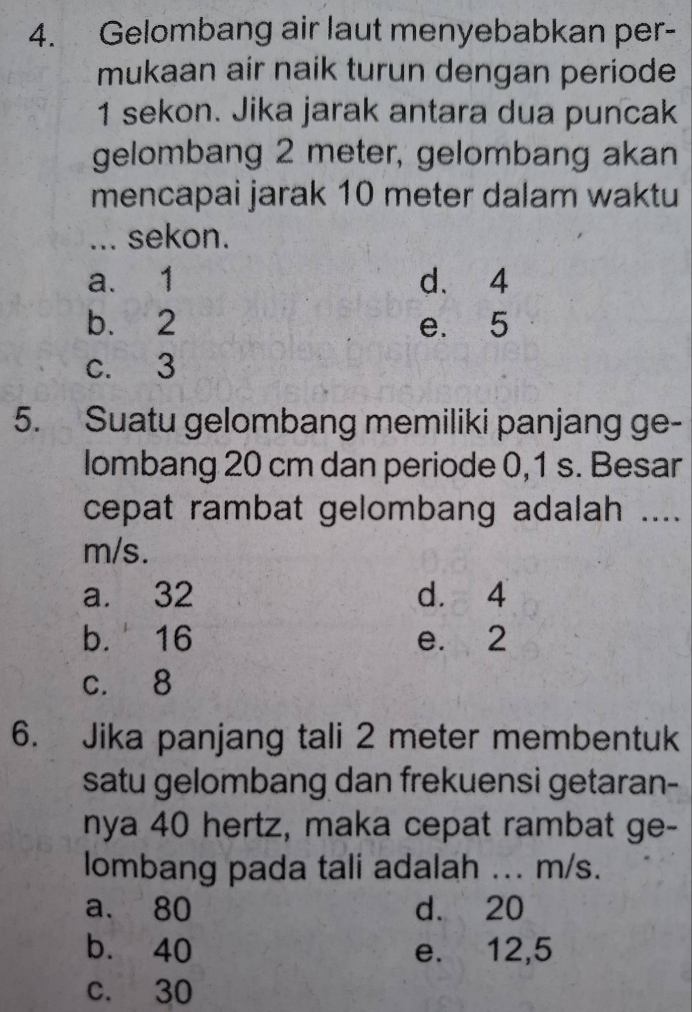 Gelombang air laut menyebabkan per-
mukaan air naik turun dengan periode
1 sekon. Jika jarak antara dua puncak
gelombang 2 meter, gelombang akan
mencapai jarak 10 meter dalam waktu
... sekon.
a. 1 d. 4
b. 2 e. 5
c. 3
5. Suatu gelombang memiliki panjang ge-
lombang 20 cm dan periode 0,1 s. Besar
cepat rambat gelombang adalah ....
m/s.
a. 32 d. 4
b. 16 e. 2
c. 8
6. Jika panjang tali 2 meter membentuk
satu gelombang dan frekuensi getaran-
nya 40 hertz, maka cepat rambat ge-
lombang pada tali adalah ... m/s.
a. 80 d. 20
b. 40 e. 12,5
c. 30