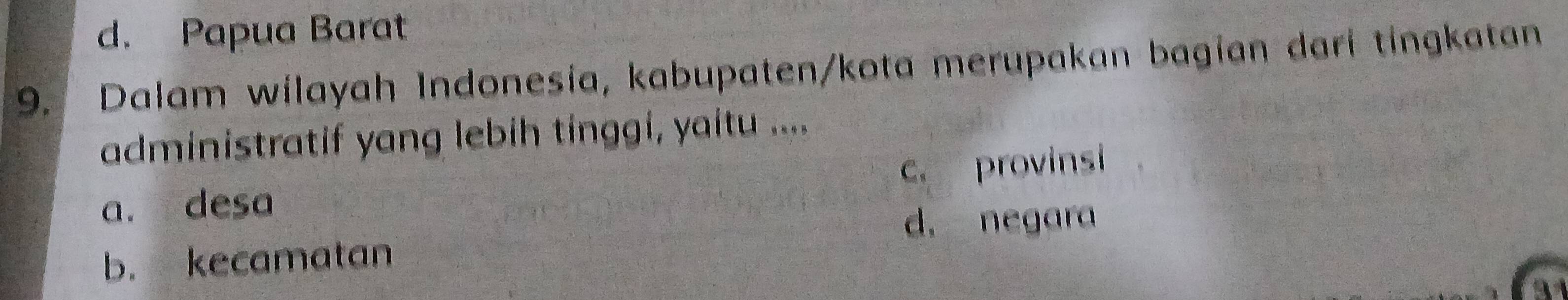 d. Papua Barat
9. Dalam wilayah Indonesia, kabupaten/kota merupakan bagian dari tingkatan
administratif yang lebih tinggi, yaitu ....
a. desa c. provinsi
d. negara
b. kecamatan