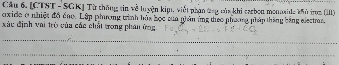 [CTST - SGK] Từ thông tin về luyện kim, viết phản ứng của khí carbon monoxide khử iron (III) 
oxide ở nhiệt độ cao. Lập phương trình hóa học của phản ứng theo phương pháp thăng bằng electron, 
xác định vai trò của các chất trong phản ứng. 
_ 
_