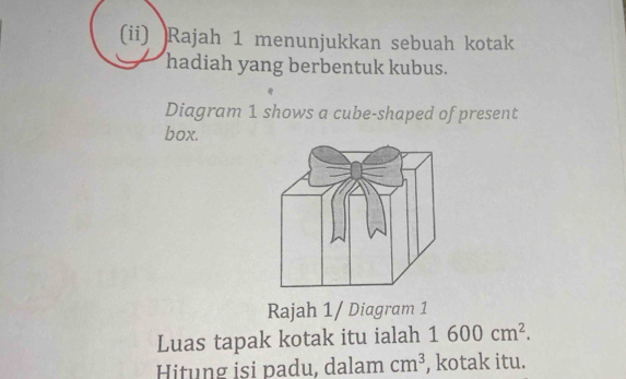 (ii) Rajah 1 menunjukkan sebuah kotak 
hadiah yang berbentuk kubus. 
Diagram 1 shows a cube-shaped of present 
box. 
Rajah 1/ Diagram 1 
Luas tapak kotak itu ialah 1600cm^2. 
Hitung isi padu, dalam cm^3 , kotak itu.