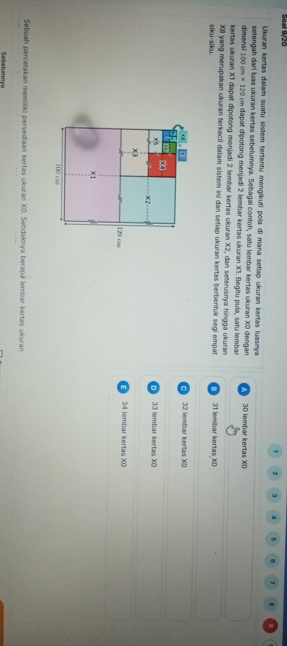 Soal 9/20
1 2 3 4 5 6 7 8 9
Ukuran kertas dalam suatu sistem tertentu mengikuti pola di mana setiap ukuran kertas luasnya
setengah dari luas ukuran kertas sebelumnya. Sebagai contoh, satu lembar kertas ukuran XO dengan 30 lembar kertas XO
dimensi 100cm* 120cm n dapat dipotong menjadi 2 lembar kertas ukuran X1. Begitu pula, satu lembar
kertas ukuran X1 dapat dipotong menjadi 2 lembar kertas ukuran X2, dan seterusnya hingga ukuran
X8 yang merupakan ukuran terkecil dalam sistem ini dan setiap ukuran kertas berbentuk segi empat 31 lembar kertas XO
siku-siku.
32 lembar kertas XO
33 lembar kertas XO
D
E 34 lembar kertas XO
Sebuah percetakan memiliki persediaan kertas ukuran XO. Setidaknya berapa lembar kertas ukuran
Sebelumnya