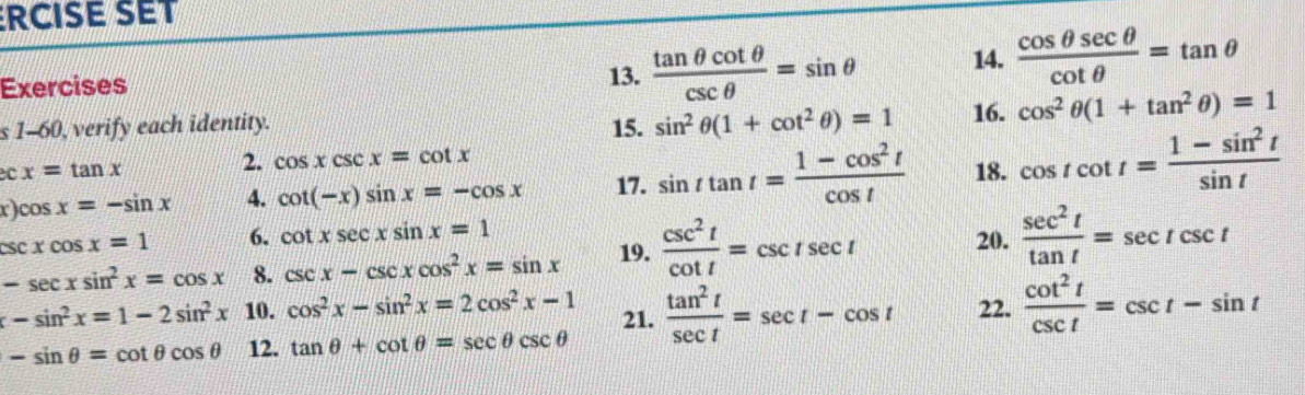 RCISE SET 
Exercises 13.  tan θ cot θ /csc θ  =sin θ 14.  cos θ sec θ /cot θ  =tan θ
s 1-60, verify each identity. 15. sin^2θ (1+cot^2θ )=1 16. cos^2θ (1+tan^2θ )=1
2. cos xcsc x=cot x
e x=tan x 18. cos tcot t= (1-sin^2t)/sin t 
x)co sx=-sin x 4. cot (-x)sin x=-cos x 17. sin ttan t= (1-cos^2t)/cos t 
csc xcos x=1 6. cot xsec xsin x=1
-sec xsin^2x=cos x 8. csc x-csc xcos^2x=sin x 19.  csc^2t/cot t =csc tsec t 20.  sec^2t/tan t =sec tcsc t
-sin^2x=1-2sin^2x 10. cos^2x-sin^2x=2cos^2x-1 21.  tan^2t/sec t =sec t-cos t 22.  cot^2t/csc t =csc t-sin t
-sin θ =cot θ cos θ 12. tan θ +cot θ =sec θ csc θ