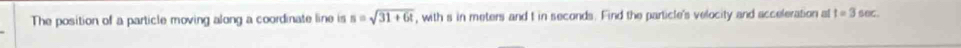 The position of a particle moving along a coordinate line is s=sqrt(31+6t) , with s in meters and t in seconds. Find the particle's velocity and acceleration al t=3sec.