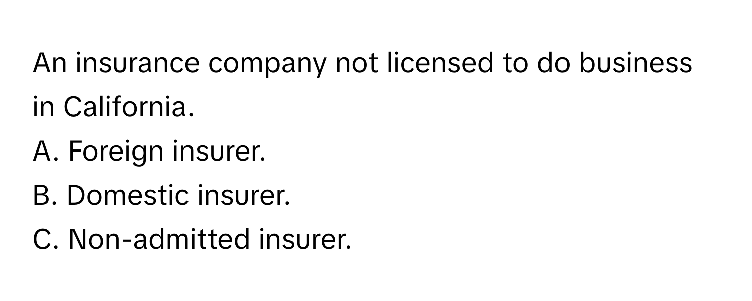 An insurance company not licensed to do business in California. 

A. Foreign insurer.
B. Domestic insurer.
C. Non-admitted insurer.