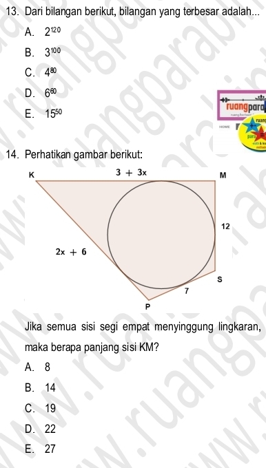 Dari bilangan berikut, bilangan yang terbesar adalah...
A. 2^(120)
B. 3^(100)
C. 4^(80)
D. 6^(60)
E. 15^(50)
ruang para
14. Perhatikan gambar berikut:
Jika semua sisi segi empat menyinggung lingkaran,
maka berapa panjang sisi KM?
A. 8
B. 14
C. 19
D. 22
E. 27