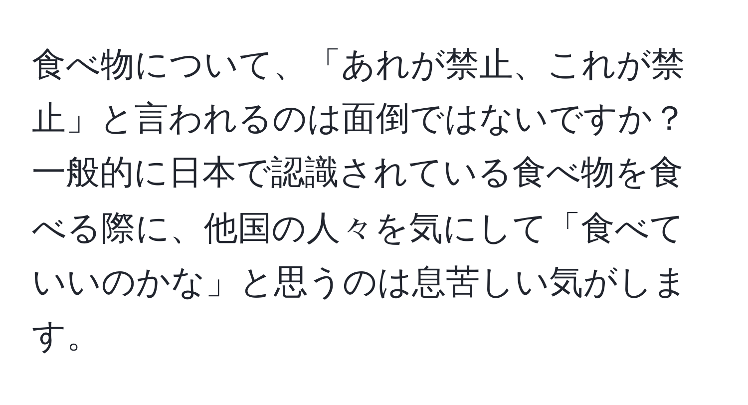 食べ物について、「あれが禁止、これが禁止」と言われるのは面倒ではないですか？一般的に日本で認識されている食べ物を食べる際に、他国の人々を気にして「食べていいのかな」と思うのは息苦しい気がします。