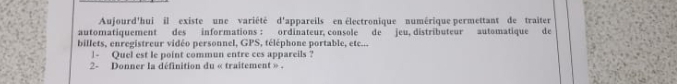 Aujourd'hui il existe une variété d'appareils en électronique numérique permettant de traiter 
automatiquement des informations : ordinateur, console de jeu, distributeur automatique de 
billets, enregistreur vidéo personnel, GPS, téléphone portable, etc... 
1- Quel est le point commun entre ces appareils ? 
2- Donner la définition du « traitement » .