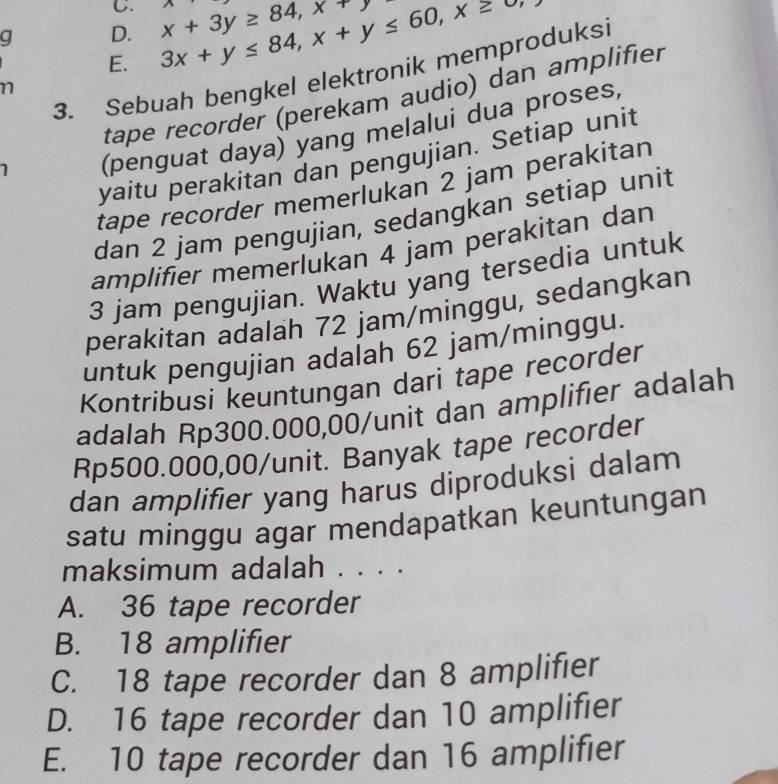 D. 3x+y≤ 84, x+y≤ 60, x≥ x+3y≥ 84, x+y A 
E.
3. Sebuah bengkel elektronik memproduksi
n
tape recorder (perekam audio) dan amplifier
(penguat daya) yang melalui dua proses,
yaitu perakitan dan pengujian. Setiap unit
tape recorder memerlukan 2 jam perakitan
dan 2 jam pengujian, sedangkan setiap unit
amplifier memerlukan 4 jam perakitan dan
3 jam pengujian. Waktu yang tersedia untuk
perakitan adalah 72 jam /minggu, sedangkan
untuk pengujian adalah 62 jam/minggu.
Kontribusi keuntungan dari tape recorder
adalah Rp300.000,00 /unit dan amplifier adalah
Rp500.000,00 /unit. Banyak tape recorder
dan amplifier yang harus diproduksi dalam
satu minggu agar mendapatkan keuntungan
maksimum adalah . . . .
A. 36 tape recorder
B. 18 amplifier
C. 18 tape recorder dan 8 amplifier
D. 16 tape recorder dan 10 amplifier
E. 10 tape recorder dan 16 amplifier